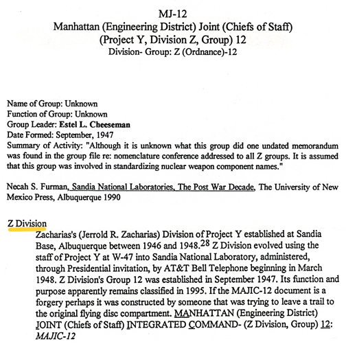 Z-Division of Project Y headed by Jerrold R. Zacharias and established at Sandia Base, Kirtland AFB, Albuquerque, New Mexico, between 1946 and 1948. Z Division evolved using the staff of Project Y at W-47 into Sandia National Laboratory (SNL), administered through Presidential invitation by AT&T Bell Telephone beginning in March 1948. Z Division's Group 12 was established in September 1947. Its function and purpose apparently remain classified. Source: Andrew J. Kissner, Page 410, Glimpses of Other Realities, Vol. II: High Strangeness © 1998 by Linda Moulton Howe. See Earthfiles Shop.