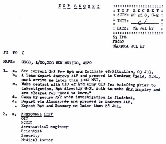 TOP SECRET, AUTH: AC of S, G-2, INIT:  c, DATE:  04 July 1947; Sq IPU (Interplanetary Unit); FO 862; 040300A JUL 47. Interplanetary Unit's one-page order directs a team to depart Andrews AAF, Washington, D. C., to proceed to Condron Field, N. M. (Roswell Army Air Field) and make contact with the officer in charge (OIC) of 4th Army Counter Intelligence Corps. (CIC) to take a counter intelligence team cleared on a “need to know” basis to what is presumed to be an unidentified aerial craft crash site and report to the G2 (intelligence) at Condron Field/ Roswell AAF. OIC is to take personnel that include a non-commissioned OIC (NCOIC), an aeronautical engineer, a scientist, a security officer and a medical doctor, and to provide a report byJuly 28, 1947.