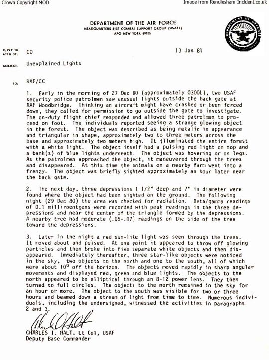 The original and controversial Lt. Col. Charles I. Halt Memorandum written on January 13, 1981, to the Royal Air Force/CC about “Unexplained Lights” investigated beyond the East Gate of RAF Woodbridge the first night of the phenomenon. Col. Halt now concedes that the first sentence date of “27 Dec 80” is incorrect and joins the consensus of others who were there that the first lights were investigated by Airman 1st Class John Burroughs, Staff Sergeant Jim Penniston and Airman 1st Class Edward Cabansag after midnight on December 26, 1980.