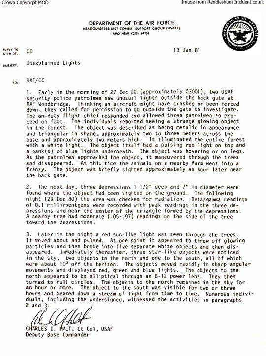 The original and controversial Lt. Col. Charles I. Halt Memorandum written on January 13, 1981, to the Royal Air Force/CC about “Unexplained Lights” investigated beyond the East Gate of RAF Woodbridge the first night of the phenomenon. Col. Halt now concedes that the first sentence date of “27 Dec 80” is incorrect and joins the consensus of others who were there that the first lights were investigated by Airman 1st Class John Burroughs, Staff Sergeant Jim Penniston and Airman 1st Class Edward Cabansag after midnight on December 26, 1980.